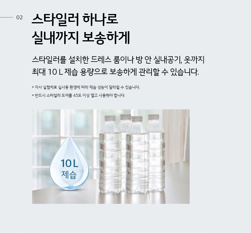 스타일러 하나로 실내까지 보송하게 스타일러를 설치한 드레스 룸이나 방 안 실내공기, 옷까지 최대 10L 제습 용량으로 보송하게 관리할 수 있습니다. * 자사 실험결과, 실내 제습 코스 작동 시 제습 능력 10L * 제습 능력은 온도 27℃, 습도 60% 기준 하루 동안 제습 가능한 용량을 말하며, 물통크기와는 무관합니다. * 실사용 환경에 따라 제습 성능이 달라질 수 있습니다. * 반드시 스타일러 도어를 45℃ 이상 열고 사용해야 합니다 .