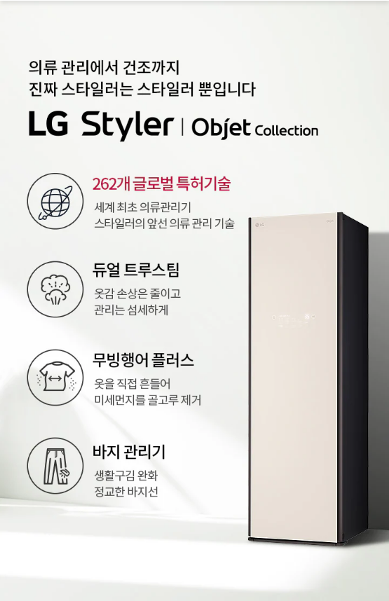 의류 관리에서 건조까지 진짜 스타일러는 스타일러 뿐입니다 LG Styler | Objet colection  262개 글로벌 특허기술 세계 최초 의류관리기 스타일러의 앞선 의류 관리 기술  듀얼 트루스팀 옷감 손상은 줄이고 관리는 섬세하게  무빙행어 플러스 옷을 직접 흔들어 미세먼지를 골고루 제거  바지 관리기 생활구김 완화 정교한 바지선