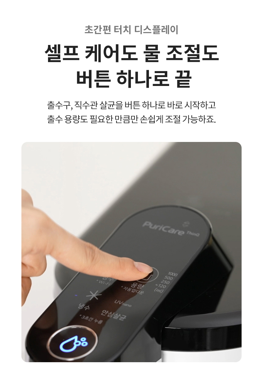 초간편 터치 디스플레이 셀프 케어도 물 조절도 버튼 하나로 끝 출수구, 직수관 살균을 버튼 하나로 바로 시작하고 출수 용량도 필요한 만큼만 손쉽게 조절 가능하죠.