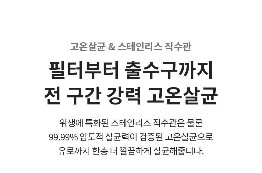 고온 살균 & 스테인리스 직수관  필터부터 출수구까지 전 구간 강력 고온살균 위생에 특화된 스테인리스 직수관은 물론 99.99% 압도적 살균력이 검증된 고온살균으로 유로까지 한층 더 깔끔하게 살균해줍니다.
