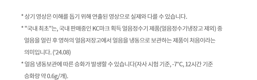 * 상기 영상은 이해를 돕기 위해 연출된 영상으로 실제와 다를 수 있습니다. ​* "국내 최초"는, 국내 판매중인 KC마크 획득 얼음정수기 제품(얼음정수기냉장고 제외) 중 얼음을 얼린 후 영하의 얼음저장고에서 얼음을 냉동으로 보관하는 제품이 처음이라는 의미입니다. ('24.08) * 얼음 냉동보관에 따른 승화가 발생할 수 있습니다(자사 시험 기준, -7℃, 12시간 기준 승화량 약 0.6g/개).