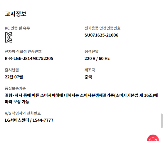 고지정보 KC 인증 필 유무 KC 인증   전기용품 안전인증번호 SU071625-21006   전자파 적합성 인증번호 R-R-LGE-J814MC752205   정격전압 220 V / 60 Hz   출시년월 22년 07월   제조국 중국   품질보증기준 결함·하자 등에 따른 소비자피해에 대해서는 소비자분쟁해결기준(소비자기본법 제 16조)에 따라 보상 가능   A/S 책임자와 전화번호 LG서비스센터 / 1544-7777