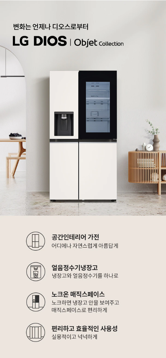 변화는 언제나 디오스로부터 LG DIOS | Objet collection  공간인테리어 가전 어디에나 자연스럽게 아름답게  얼음정수기냉장고 냉장고와 얼음정수기를 하나로  노크온 매직스페이스 노크하면 냉장고 안을 보여주고 매직스페이스로 편리하게  편리하고 효율적인 사용성 실용적이고 넉넉하게