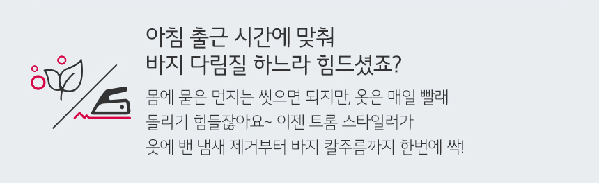 아침 출근 시간에 맞춰 바지 다림질 하느라 힘드셨죠? 몸에 묻은 먼지는 씻으면 되지만 옷은 매일 빨래 돌리기 힘들 잖아요 이젠 트롬 스타일러가 옷에 밴 냄새 제거부터 바지 칼주름까지 한번에 싹!