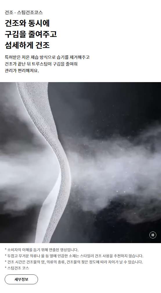 건조 - 스팀건조코스 건조와 동시에 구김을 줄여주고 섬세하게 건조 특허받은 저온 제습 방식으로 습기를 제거해주고 건조가 끝난 뒤 트루스팀이 구김을 줄여줘 관리가 편리해져요.* 소비자의 이해를 돕기 위해 연출된 영상입니다. * 두껍고 무거운 의류나 울 등 열에 민감한 소재는 스타일러 건조 사용을 추천하지 않습니다. * 건조 시간은 건조물의 양, 의류의 종류, 건조물의 젖은 정도에 따라 차이가 날 수 있습니다. * 스팀건조 코스