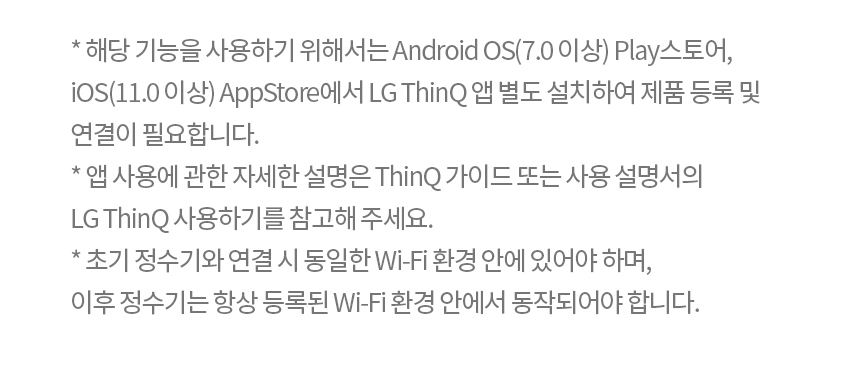 * 해당 기능을 사용하기 위해서는 Android OS(7.0 이상) Play스토어, iOS(11.0 이상) AppStore에서 LG ThinQ 앱 별도 설치하여 제품 등록 및 연결이 필요합니다. * 앱 사용에 관한 자세한 설명은 ThinQ 가이드 또는 사용 설명서의 LG ThinQ 사용하기를 참고해 주세요. * 초기 정수기와 연결 시 동일한 Wi-Fi 환경 안에 있어야 하며, 이후 정수기는 항상 등록된 Wi-Fi 환경 안에서 동작되어야 합니다.