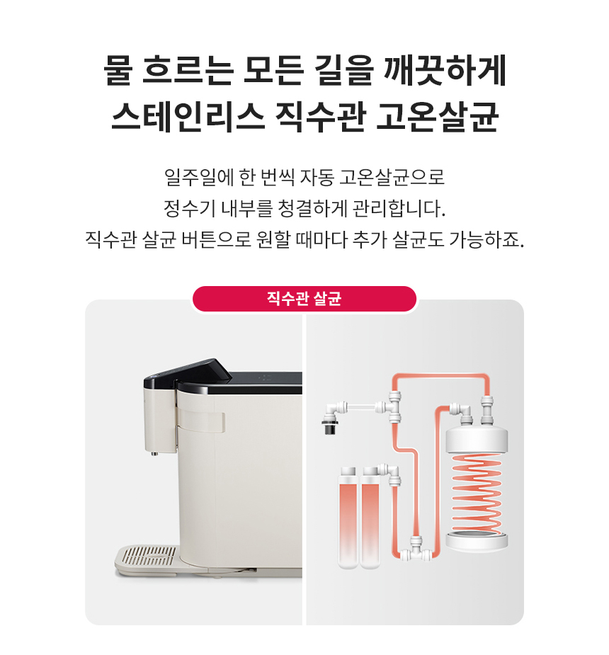물 흐르는 모든 길을 깨끗하게 스테인리스 직수관 고온살균 일주일에 한 번씩 자동 고온살균으로 정수기 내부를 청결하게 관리합니다. 직수관 살균 버튼으로 원할 때마다 추가 살균도 가능하죠.