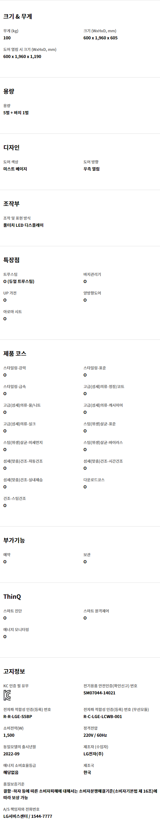 크기 & 무게 무게 (kg) 100   크기 (WxHxD, mm) 600 x 1,960 x 605   도어 열림 시 크기 (WxHxD, mm) 600 x 1,960 x 1,190 용량 용량 5벌 + 바지 1벌 디자인 도어 색상 미스트 베이지   도어 방향 우측 열림 조작부 조작 및 표현 방식 풀터치 LED 디스플레이 특장점 트루스팀 O (듀얼 트루스팀)   바지관리기 O   UP 가전 O   양방향도어 O   아로마 시트 O 제품 코스 스타일링-강력 O   스타일링-표준 O   스타일링-급속 O   고급(섬세)의류-정장/코트 O   고급(섬세)의류-울/니트 O   고급(섬세)의류-캐시미어 O   고급(섬세)의류-실크 O   스팀(위생)살균-표준 O   스팀(위생)살균-미세먼지 O   스팀(위생)살균-바이러스 O   섬세(맞춤)건조-자동건조 O   섬세(맞춤)건조-시간건조 O   섬세(맞춤)건조-실내제습 O   다운로드코스 O   건조-스팀건조 O 부가기능 예약 O   보관 O ThinQ 스마트 진단 O   스마트 원격제어 O   에너지 모니터링 O 고지정보 KC 인증 필 유무 KC 인증   전기용품 안전인증(확인신고) 번호 SM07044-14021   전자파 적합성 인증(등록) 번호 R-R-LGE-S5BP   전자파 적합성 인증(등록) 번호 (무선모듈) R-C-LGE-LCWB-001   소비전력(W) 1,500   정격전압 220V / 60Hz   동일모델의 출시년월 2022-09   제조자 (수입자) LG전자(주)   에너지 소비효율등급 해당없음   제조국 한국   품질보증기준 결함·하자 등에 따른 소비자피해에 대해서는 소비자분쟁해결기준(소비자기본법 제 16조)에 따라 보상 가능   A/S 책임자와 전화번호 LG서비스센터 / 1544-7777