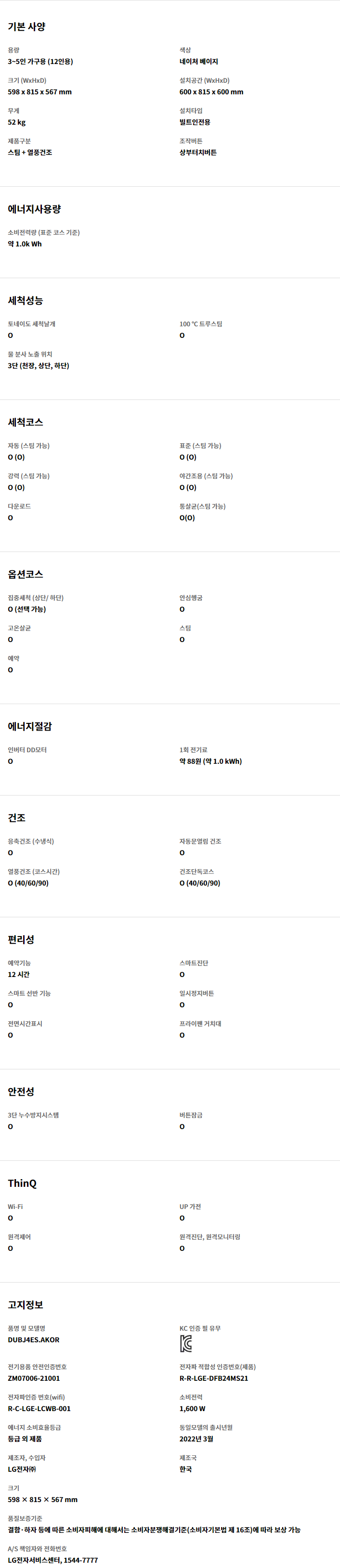 기본 사양 용량 3~5인 가구용 (12인용) 색상 네이처 베이지 크기 (WxHxD) 598 x 815 x 567 mm 설치공간 (WxHxD) 600 x 815 x 600 mm 무게 52 kg 설치타입 빌트인전용 제품구분 스팀 + 열풍건조 조작버튼 상부터치버튼 에너지사용량 소비전력량 (표준 코스 기준) 약 1.0k Wh 세척성능 토네이도 세척날개 O 100 ℃ 트루스팀 O 물 분사 노출 위치 3단 (천장, 상단, 하단) 세척코스 자동 (스팀 가능) O (O) 표준 (스팀 가능) O (O) 강력 (스팀 가능) O (O) 야간조용 (스팀 가능) O (O) 다운로드 O 통살균(스팀 가능) O(O) 옵션코스 집중세척 (상단/ 하단) O (선택 가능) 안심헹굼 O 고온살균 O 스팀 O 예약 O 에너지절감 인버터 DD모터 O 1회 전기료 약 88원 (약 1.0 kWh) 건조 응축건조 (수냉식) O 자동문열림 건조 O 열풍건조 (코스시간) O (40/60/90) 건조단독코스 O (40/60/90) 편리성 예약기능 12 시간 스마트진단 O 스마트 선반 기능 O 일시정지버튼 O 전면시간표시 O 프라이팬 거치대 O 안전성 3단 누수방지시스템 O 버튼잠금 O ThinQ Wi-Fi O UP 가전 O 원격제어 O 원격진단, 원격모니터링 O 고지정보 품명 및 모델명 DUBJ4ES.AKOR KC 인증 필 유무 KC 인증 전기용품 안전인증번호 ZM07006-21001 전자파 적합성 인증번호(제품) R-R-LGE-DFB24MS21 전자파인증 번호(wifi) R-C-LGE-LCWB-001 소비전력 1,600 W 에너지 소비효율등급 등급 외 제품 동일모델의 출시년월 2022년 3월 제조자, 수입자 LG전자㈜ 제조국 한국 크기 598 × 815 × 567 mm 품질보증기준 결함·하자 등에 따른 소비자피해에 대해서는 소비자분쟁해결기준(소비자기본법 제 16조)에 따라 보상 가능 A/S 책임자와 전화번호 LG전자서비스센터, 1544-7777