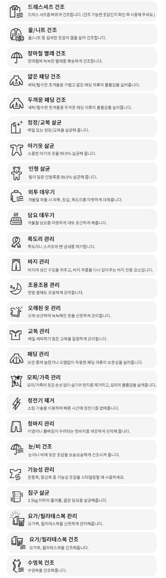 드레스셔츠 건조 드레스 셔츠를 빠르게 건조합니다. (건조 가능한 옷감인지 확인 후 사용해 주세요.) 울/니트 건조 울/니트 등 섬세한 옷감의 결을 살려 건조합니다. 장마철 빨래 건조 장마철에 눅눅한 빨래를 뽀송하게 건조합니다. 얇은 패딩 건조 세탁/탈수한 초겨울용 가볍고 얇은 패딩 의류의 볼륨감을 살려줍니다. 두꺼운 패딩 건조 세탁/탈수한 한겨울용 두꺼운 패딩 의류의 볼륨감을 살려줍니다. 정장/교복 살균 매일 입는 정장/교복을 살균해 줍니다. 아기옷 살균 소중한 아기의 옷을 99.9% 살균해 줍니다. 인형 살균 털이 많은 인형류를 99.9% 살균해 줍니다. 외투 데우기 겨울철 외출 시 외투, 장갑, 목도리를 따뜻하게 데워줍니다. 담요 데우기 겨울철 담요를 따뜻하게 데워 포근하게 해줍니다.  목도리 관리 목도리나 스카프에 번 냄새를 제거합니다. 바지 관리 바지에 생긴 구김을 펴주고, 바지 주름을 다시 잡아주는 바지 전용 코스입니다. 조용조용 관리 한밤 중에도 조용하게 관리합니다. 오래된 옷 관리 오래 보관하여 눅눅해진 옷을 산뜻하게 관리합니다. 교복 관리 매일 세탁하기 힘든 교복을 깔끔하게 관리합니다. 패딩 관리 보관 중에 눌렸거나 오염없이 착용한 패딩 의류의 보온성을 살려줍니다. 모피 /가죽 관리 모피/가죽의 옷감 손상 없이 습기와 먼지들 제거하고, 모피의 불륨감을 살려줍니다. 정전기 제거 스팀 기술을 이용하여 빠른 시간에 정전기를 없애줍니다. 청바지 관리 이염이나 물빠짐이 우려되는 청바지를 깨끗하게 관리해 줍니다. 눈/비 건조 눈이나 비에 젖은 옷감을 보송보송하게 건조시켜 줍니다. - 기능성 관리  눈/비 건조 눈이나 비에 젖은 옷감을 보송보송하게 건조시켜 줍니다. S 기능성 관리 운동복, 등산복 등 기능성 옷감을 스타일링할 때 사용하세요. 침구 살균 1.5kg 이하의 홀이불, 얇은 담요를 살균해줍니다. 요가/필라테스복 관리 요가복, 필라테스복을 산뜻하게 관리해줍니다. d0 요가/필라테스복 건조 요가복, 필라테스복을 건조해줍니다. 수영복 건조 수영복을 건조해줍니다.