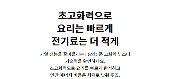 초고화력으로 요리는 빠르게 전기료는 더 적게 가열 성능을 끌어올리는 LG의 5중 고화력 부스터 기술력을 확인하세요. 초고화력으로 요리를 빠르게 완성하고 연간 에너지 비용은 최저로 낮춰 주죠.