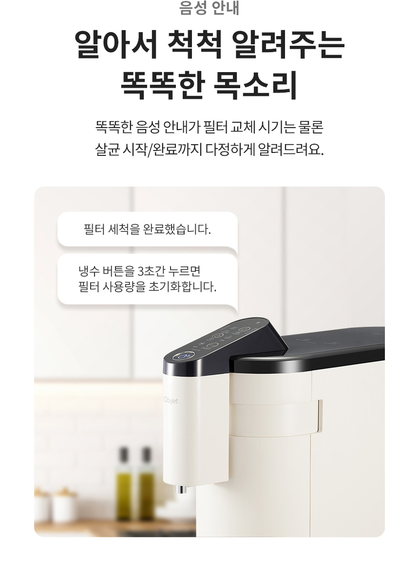 음성 안내 알아서 척척 알려주는 똑똑한 목소리 똑똑한 음성 안내가 필터 교체 시기는 물론 살균 시작/완료까지 다정하게 알려드려요.