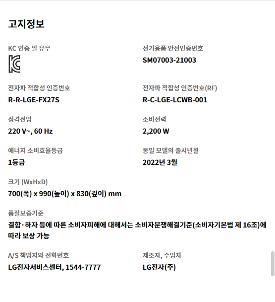 고지정보 KC 인증 필 유무 KC 인증   전기용품 안전인증번호 SM07003-21003   전자파 적합성 인증번호 R-R-LGE-FX27S   전자파 적합성 인증번호(RF) R-C-LGE-LCWB-001   정격전압 220 V~, 60 Hz   소비전력 2,200 W   에너지 소비효율등급 1등급   동일 모델의 출시년월 2022년 3월   크기 (WxHxD) 700(폭) x 990(높이) x 830(깊이) mm   품질보증기준 결함·하자 등에 따른 소비자피해에 대해서는 소비자분쟁해결기준(소비자기본법 제 16조)에 따라 보상 가능   A/S 책임자와 전화번호 LG전자서비스센터, 1544-7777   제조자, 수입자 LG전자(주)