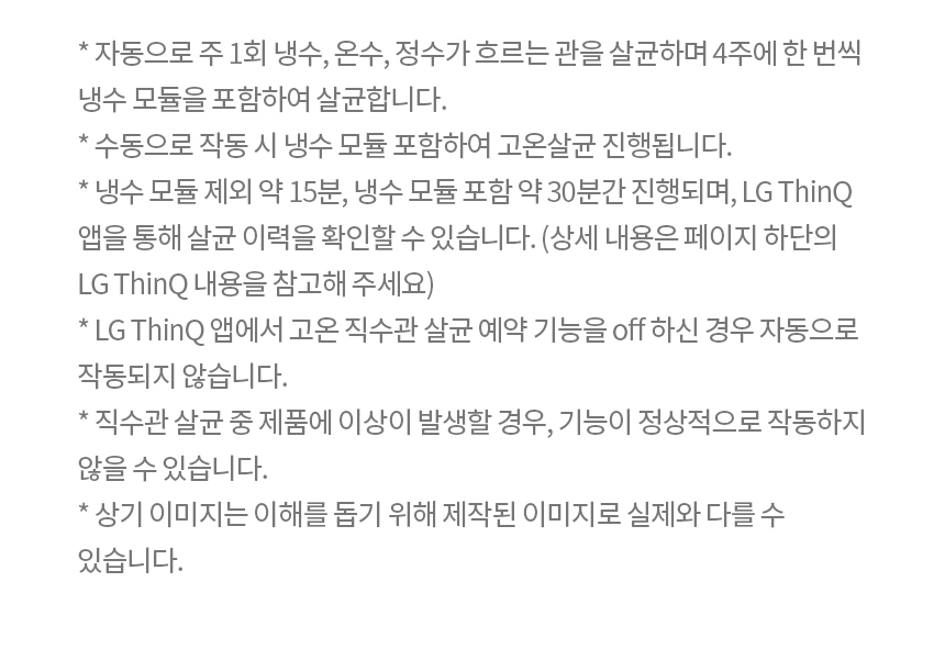 * 자동으로 주 1회 냉수, 온수, 정수가 흐르는 관을 살균하며 4주에 한 번씩 냉수 모듈을 포함하여 살균합니다. * 수동으로 작동 시 냉수 모듈 포함하여 고온살균 진행됩니다. * 냉수 모듈 제외 약 15분, 냉수 모듈 포함 약 30분간 진행되며, LG ThinQ 앱을 통해 살균 이력을 확인할 수 있습니다.(상세 내용은 페이지 하단의 LG ThinQ 내용을 참고해 주세요) * LG ThinQ 앱에서 고온 직수관 살균 예약 기능을 off 하신 경우 자동으로 작동되지 않습니다. * 직수관 살균 중 제품에 이상이 발생할 경우 기능이 정상적으로 작동하지 않을 수 있습니다. * 상기 이미지는 이해를 돕기 위해 제작된 이미지로 실제와 다를 수 있습니다. * 스테인리스 직수관은 필터 후단부터 출수 밸브까지 적용되어 있습니다.