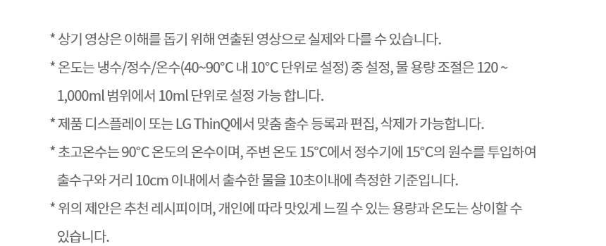* 상기 영상은 이해를 돕기 위해 연출된 영상으로 실제와 다를 수 있습니다. * 온도는 냉수/정수/온수(40~90℃ 내 10℃ 단위로 설정) 중 설정, 물 용량 조절은 120 ~ 1,000ml 범위에서 10ml 단위로 설정 가능 합니다. * 제품 디스플레이 또는 LG ThinQ에서 맞춤 출수 등록과 편집, 삭제가 가능합니다. * 위의 제안은 추천 레시피이며, 개인에 따라 맛있게 느낄 수 있는 용량과 온도는 상이할 수 있습니다. * 초고온수는 90℃ 온도의 온수이며, 주변 온도 15℃에서 정수기에 15℃의 원수를 투입하여 출수구와 거리 10cm 이내에서 출수한 물을 10초 이내에 측정한 기준입니다. * 해당 기능을 사용하기 위해서는 LG ThinQ 앱 별도 설치하여 제품 등록 및 연결이 필요합니다. * 앱 사용에 관한 자세한 설명은 ThinQ 가이드 또는 사용 설명서의 LG ThinQ 사용하기를 참조해주세요. * 또한 초기 정수기와 연결 시 동일한 Wi-Fi 환경 안에 있어야 하며, 이 후 정수기는 항상 등록된 Wi-Fi 환경 안에서 동작되어야 합니다.