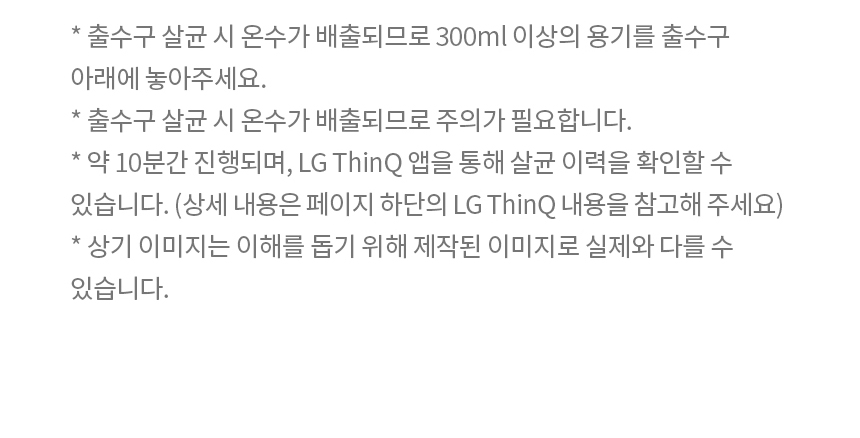* 출수구 살균 시 온수가 배출되므로 300ml 이상의 용기를 출수구 아래에 놓아주세요. * 출수구 살균 시 온수가 배출되므로 주의가 필요합니다. * 약 10분간 진행되며, LG ThinQ 앱을 통해 살균 이력을 확인할 수 있습니다. (상세 내용은 페이지 하단의 LG ThinQ 내용을 참고해 주세요) * 상기 이미지는 이해를 돕기 위해 제작된 이미지로 실제와 다를 수 있습니다.