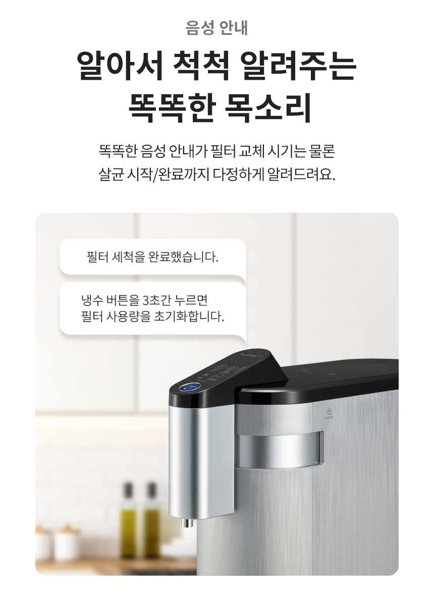 음성 안내 알아서 척척 알려주는 똑똑한 목소리 똑똑한 음성 안내가 필터 교체 시기는 물론 살균 시작/완료까지 다정하게 알려드려요.