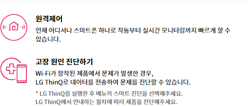 원격제어 언제 어디서나 스마트폰 하나로 작동부터 실시간 모니터링까지 빠르게 할 수 있습니다.  고장 원인 진단하기 WiFi가 장착된 제품에서 문제가 발생한 경우, LG ThinQ로 데이터를 진송하여 문제를 진단할 수 있습니다. • LG ThinQ를 실행한 후 메뉴의 스마트 진단을 선택해주세요. LG Thing에서 안내하는 절차에 따라 제품을 진단해주세요.
