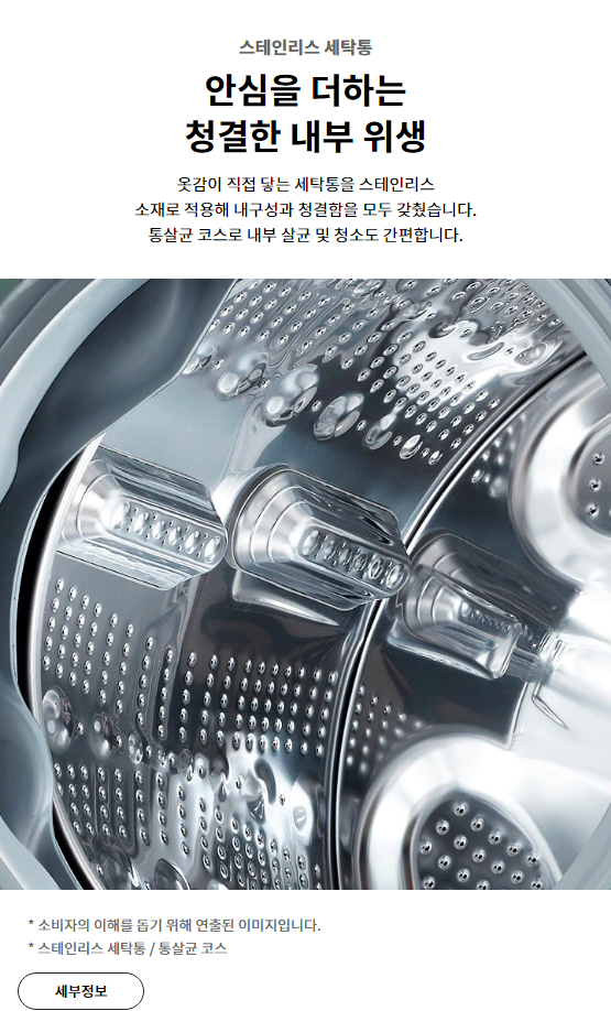 스테인리스 세탁통 안심을 더하는 청결한 내부 위생 옷감이 직접 닿는 세탁통을 스테인리스 소재로 적용해 내구성과 청결함을 모두 갖췄습니다. 통살균 코스로 내부 살균 및 청소도 간편합니다.