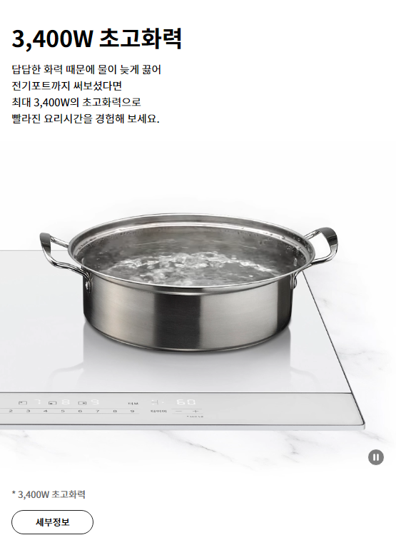 3,400W 초고화력 답답한 화력 때문에 물이 늦게 끓어 전기포트까지 써보셨다면 최대 3,400W의 초고화력으로 빨라진 요리시간을 경험해 보세요.