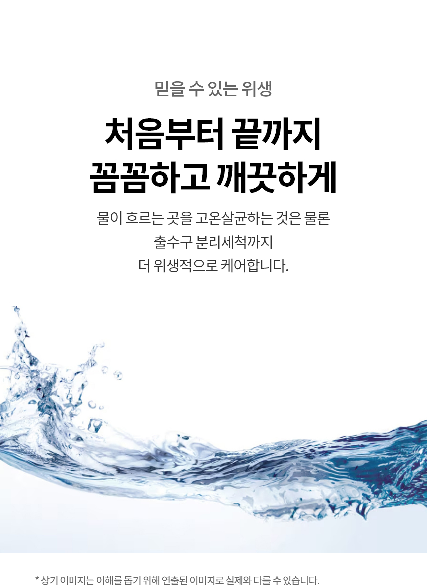 믿을 수 있는 위생  처음부터 끝까지 꼼꼼하고 깨끗하게 물이 흐르는 곳을 고온살균하는 것은 물론 출수구 분리세척까지 더 위생적으로 케어합니다.