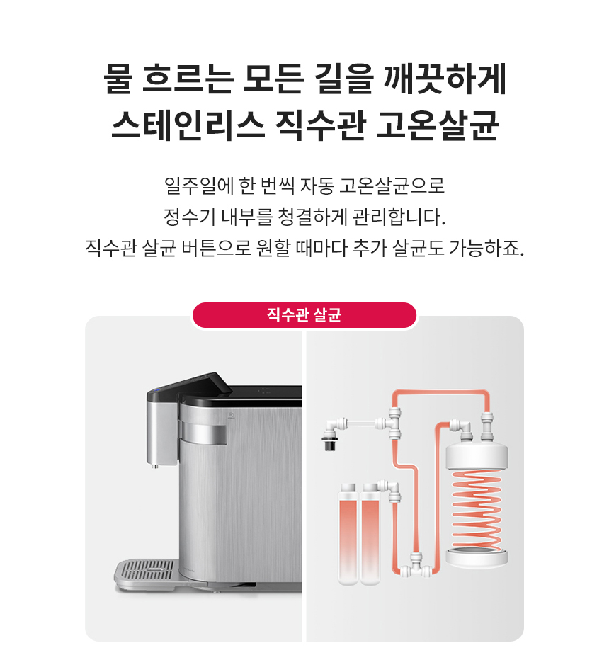 물 흐르는 모든 길을 깨끗하게 스테인리스 직수관 고온살균 일주일에 한 번씩 자동 고온살균으로 정수기 내부를 청결하게 관리합니다. 직수관 살균 버튼으로 원할 때마다 추가 살균도 가능하죠.