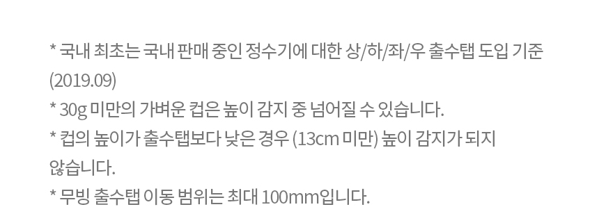 * 국내 최초는 국내 판매 중인 정수기에 대한 상/하/좌/우 출수탭 도입 기준 (2019.09) * 30g 미만의 가벼운 컵은 높이 감지 중 넘어질 수 있습니다. * 컵의 높이가 출수탭보다 낮은 경우 (13cm 미만) 높이 감지가 되지 않습니다. * 무빙 출수탭 이동 범위는 최대 100mm입니다.