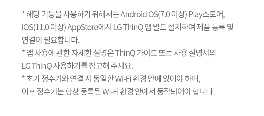 * 해당 기능을 사용하기 위해서는 Android OS(7.0 이상) Play스토어, iOS(11.0 이상) AppStore에서 LG ThinQ 앱 별도 설치하여 제품 등록 및 연결이 필요합니다. * 앱 사용에 관한 자세한 설명은 ThinQ 가이드 또는 사용 설명서의 LG ThinQ 사용하기를 참고해 주세요. * 초기 정수기와 연결 시 동일한 Wi-Fi 환경 안에 있어야 하며, 이후 정수기는 항상 등록된 Wi-Fi 환경 안에서 동작되어야 합니다.