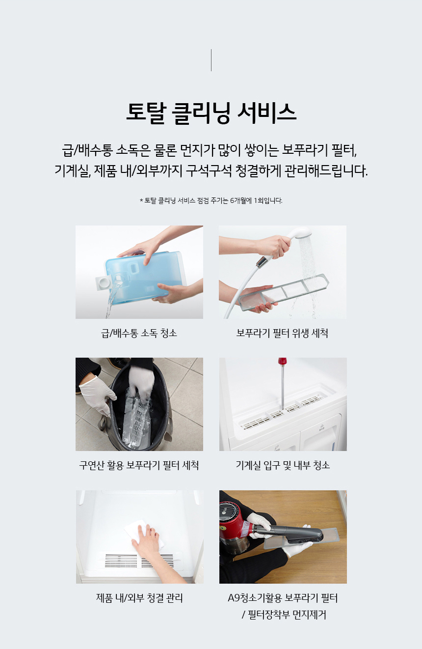 토탈 클리닝 서비스 급/배수통 소독은 물론 먼지가 많이 쌓이는 보푸라기 필터 기계실 제품 내외부까지 구석구석 청결하게 관리해드립니다. 토탈클리닝서비스 점검주기는 6개월에 1회입니다 급/배수통 소독청소 보푸라기 필터 위생세척 구연산 활용 보푸라기 필터세척 기계실 입구 및 내부청소 제품 내/외부 청결 관리 A9청소기 활용 보푸라기 필터/필터장착부 먼지제거