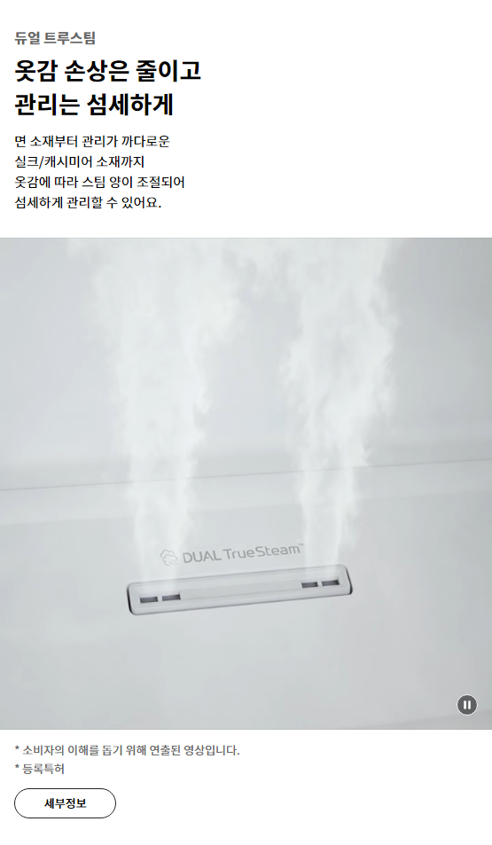 듀얼 트루스팀 옷감 손상은 줄이고 관리는 섬세하게 면 소재부터 관리가 까다로운 실크/캐시미어 소재까지 옷감에 따라 스팀 양이 조절되어 섬세하게 관리할 수 있어요.