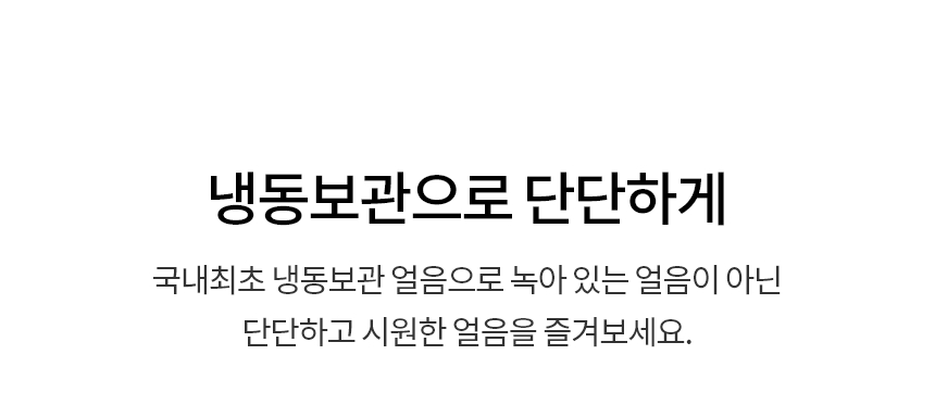 냉동보관으로 단단하게  국내최초 냉동보관 얼음으로 녹아 있는 얼음이 아닌 단단하고 시원한 얼음을 즐겨보세요.