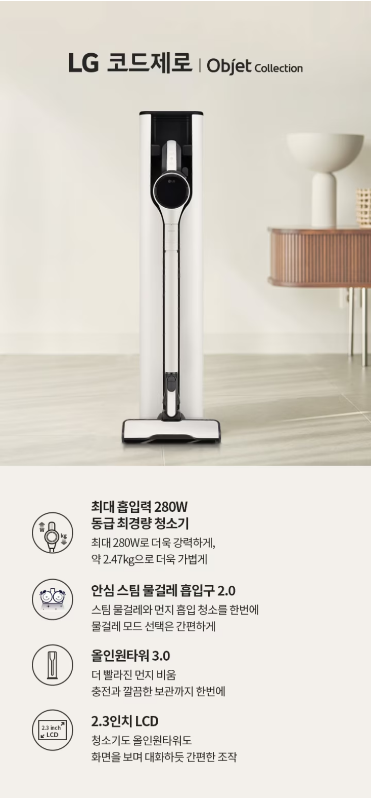 최대 흡입력 280W 동급 최경량 청소기 최대 280W로 더욱 강력하게, 약 2,47kg으로 더욱 가볍게 안심 스팀 물걸레 흡입구 2.0 스팀 물걸레와 먼지 흡입 청소를 한번에 물걸레 모드 선택은 간편하게 올인원타워 3.0 더 빨라진 먼지 비움 충전과 깔끔한 보관까지 한번에  2.3인치 LCD 청소기도 올인원타워도 화면을 보며 대화하듯 간편한 조작