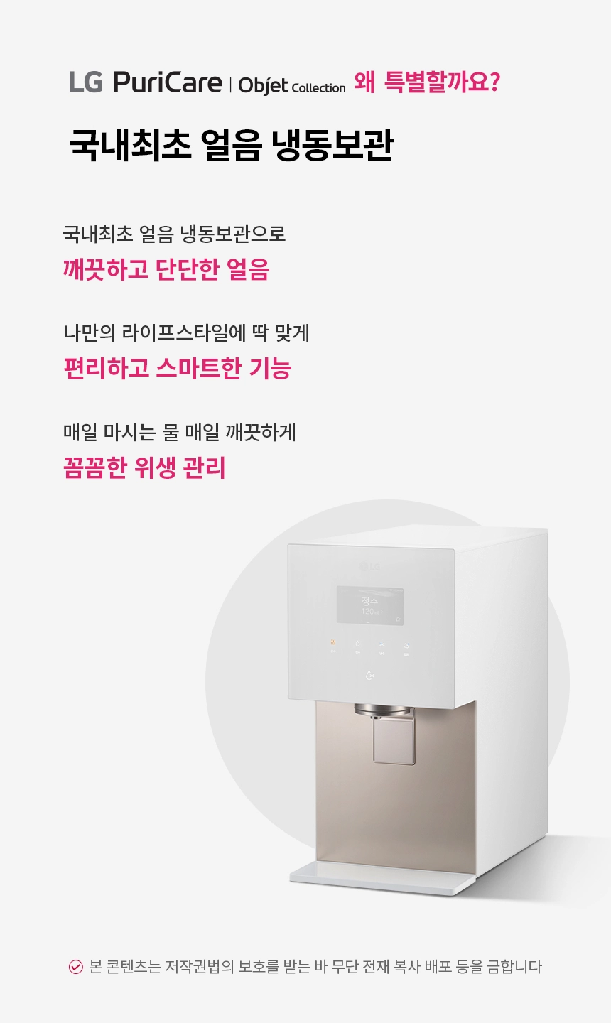 국내최초 얼음 냉동보관  LG 퓨리케어 오브제컬렉션 얼음정수기 국내최초 얼음 냉동보관으로 깨끗하고 단단한 얼음 나만의 라이프스타일에 딱 맞게 편리하고 스마트한 기능 매일 마시는 물 매일 깨끗하게 꼼꼼한 위생 관리