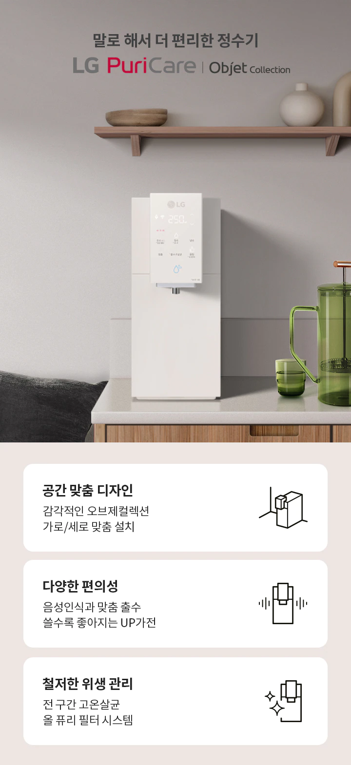 LG Puri Care 공간 맞춤 디자인 감각적인 오브제컬렉션 가로/세로 맞춤 설치 다양한 편의성 음성인식과 맞춤 출수 쓸수록 좋아지는 UP가전 철저한 위생 관리 전 구간 고온살균 올 퓨리 필터 시스템