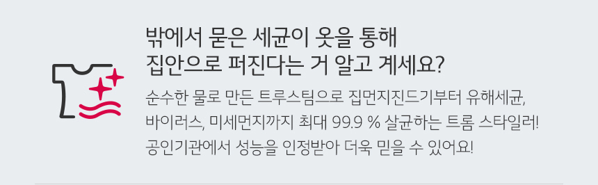 밖에서 묻은 세균이 옷을 통해 집안으로 퍼진다는 거 알고 계세요? 순수한 물로 만든 트루스팀으로 집먼지진드기부터 유해세균 바이러스 미세먼지까지 최대99.9%살균하는 트롬 스타일러! 공인기관에서 성능을 인정받아 더욱 믿을 수 있어요