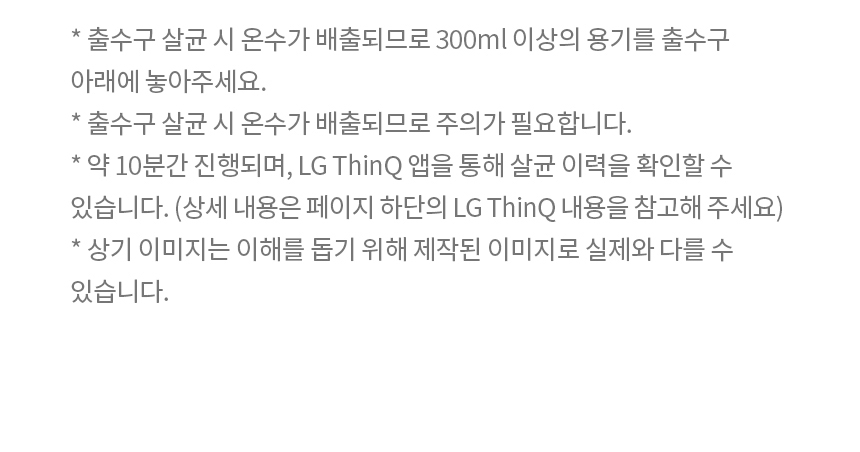 * 출수구 살균 시 온수가 배출되므로 300ml 이상의 용기를 출수구 아래에 놓아주세요. * 출수구 살균 시 온수가 배출되므로 주의가 필요합니다. * 약 10분간 진행되며, LG ThinQ 앱을 통해 살균 이력을 확인할 수 있습니다. (상세 내용은 페이지 하단의 LG ThinQ 내용을 참고해 주세요) * 상기 이미지는 이해를 돕기 위해 제작된 이미지로 실제와 다를 수 있습니다.