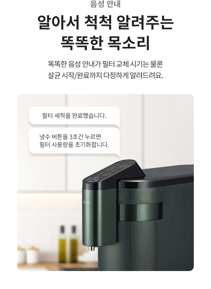 음성 안내 알아서 척척 알려주는 똑똑한 목소리 똑똑한 음성 안내가 필터 교체 시기는 물론 살균 시작/완료까지 다정하게 알려드려요.