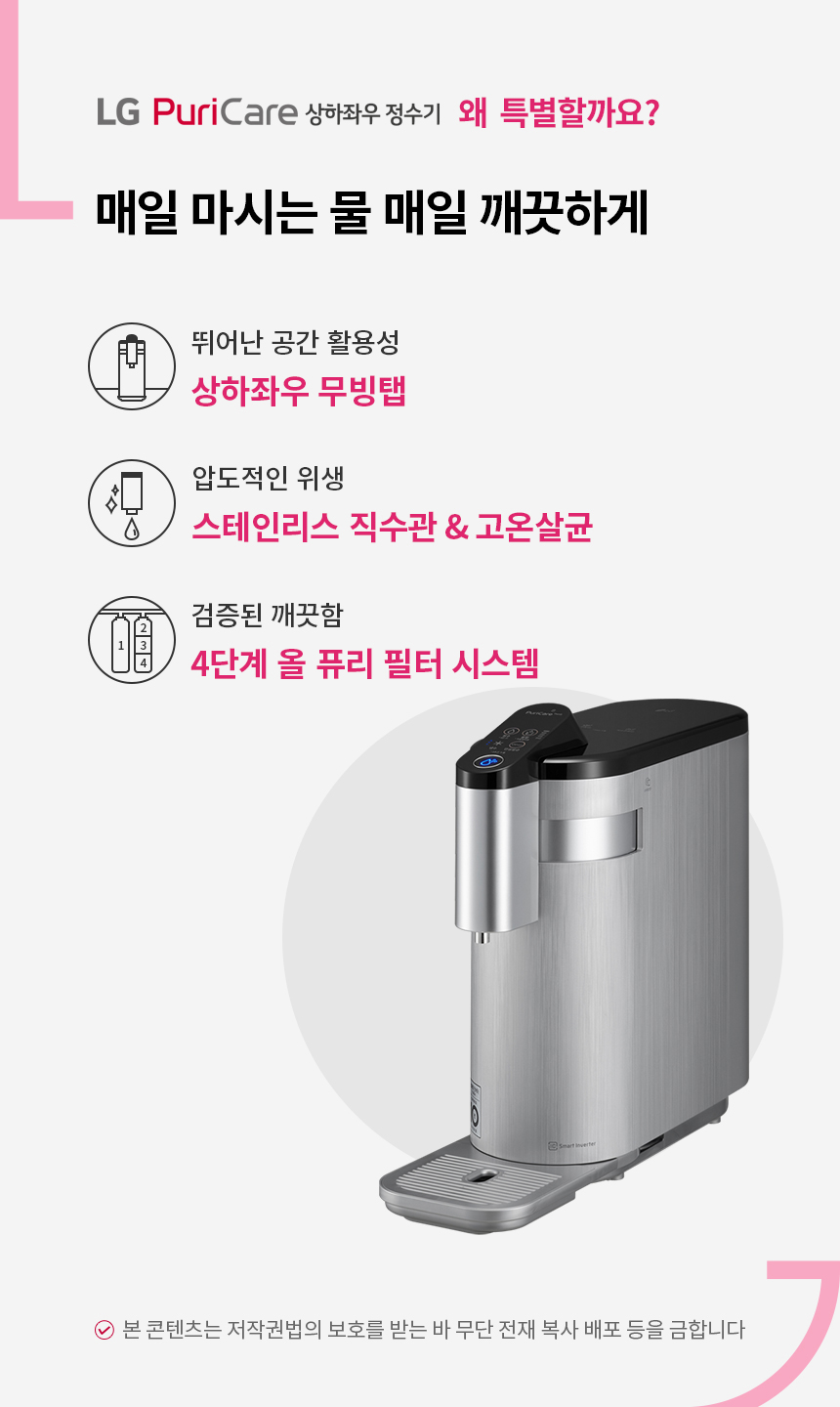 매일 마시는 물 매일 깨끗하게 LG퓨리케어 상하좌우정수기 뛰어난 공간 활용성 상하좌우 무빙탭 압도적인 위생 스테인리스 직수관 전구간 고온살균 검증된 깨끗함 4단계 올 퓨리 필터 시스템
