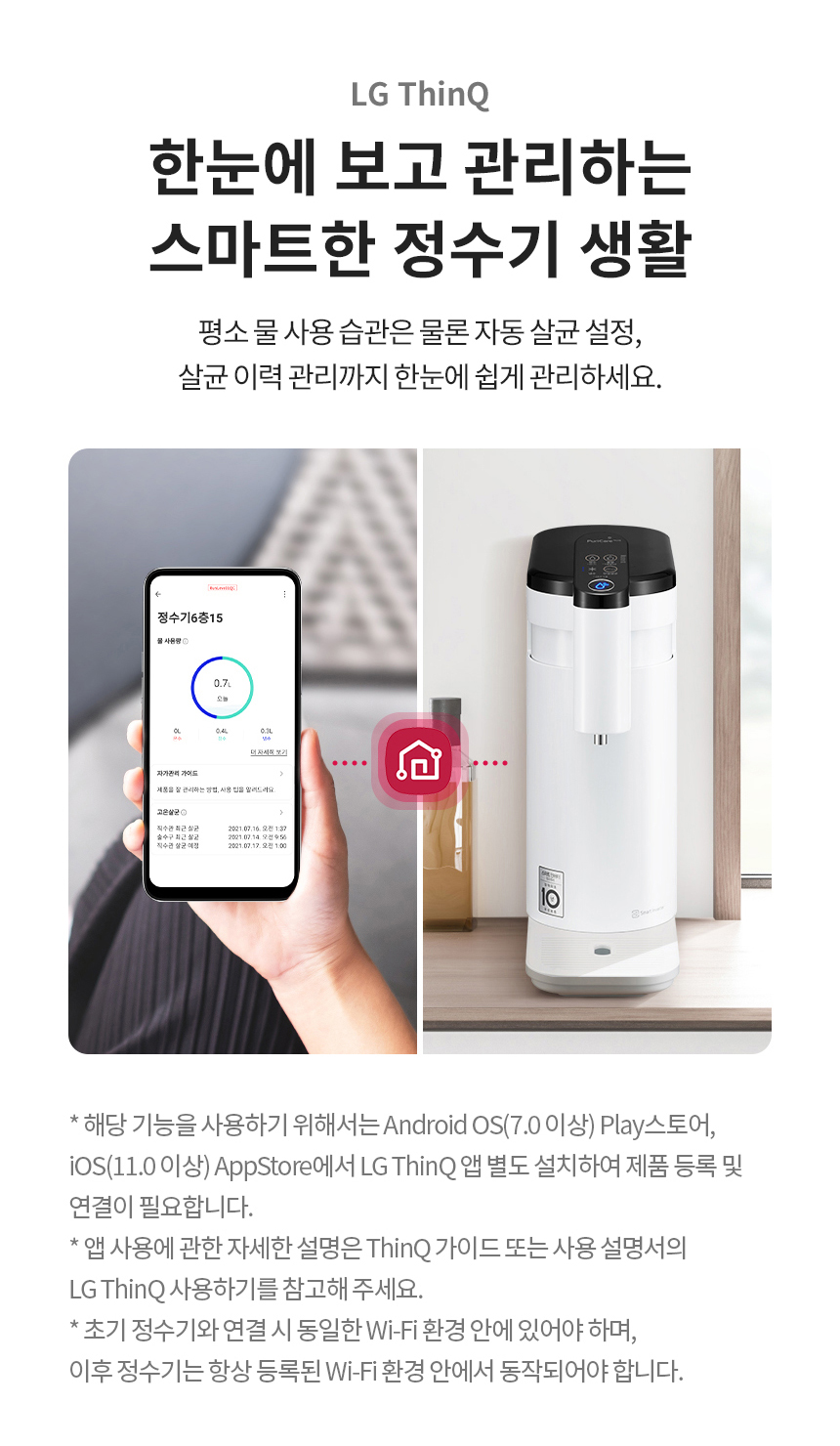 LG ThinQ 한눈에 보고 관리하는 스마트한 정수기 생활 평소 물 사용 습관은 물론 자동 살균 설정, 살균 이력 관리까지 한눈에 쉽게 관리하세요.* 해당 기능을 사용하기 위해서는 Android OS(7.0 이상) Play스토어, iOS(11.0 이상) AppStore에서 LG ThinQ 앱 별도 설치하여 제품 등록 및 연결이 필요합니다. * 앱 사용에 관한 자세한 설명은 ThinQ 가이드 또는 사용 설명서의 LG ThinQ 사용하기를 참고해 주세요. * 초기 정수기와 연결 시 동일한 Wi-Fi 환경 안에 있어야 하며, 이후 정수기는 항상 등록된 Wi-Fi 환경 안에서 동작되어야 합니다.