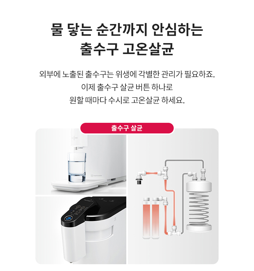 물 닿는 순간까지 안심하는 출수구 고온살균 외부에 노출된 출수구는 위생에 각별한 관리가 필요하죠. 이제 출수구 살균 버튼 하나로 원할 때마다 수시로 고온살균 하세요.