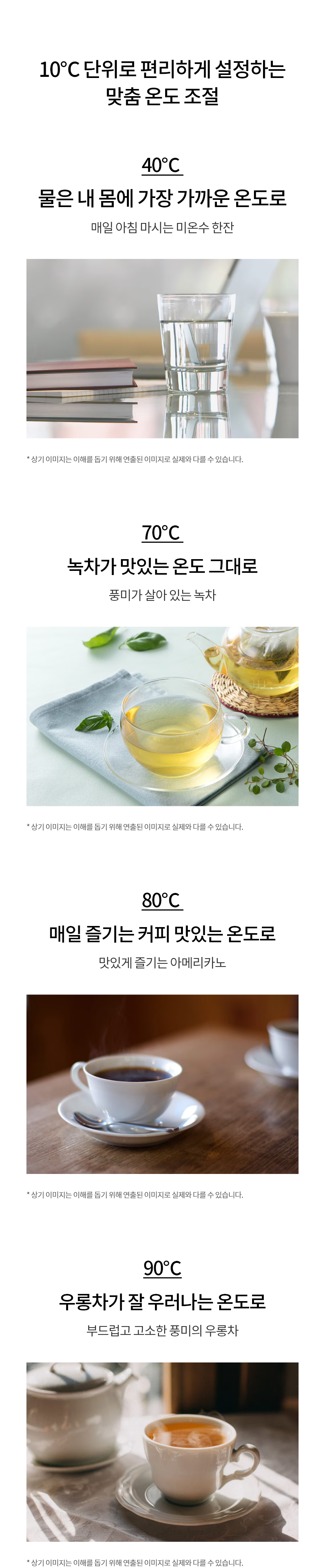 10℃ 단위로 편리하게 설정하는 맞춤 온도 조절   40℃ | 물은 내 몸에 가장 가까운 온도로  매일 아침 마시는 미온수 한잔 70℃ | 녹차가 맛있는 온도 그대로  풍미가 살아 있는 녹차 80℃ | 매일 즐기는 커피 맛있는 온도로  맛있게 즐기는 아메리카노 90℃ | 우롱차가 잘 우러나는 온도로  부드럽고 고소한 풍미의 우롱차