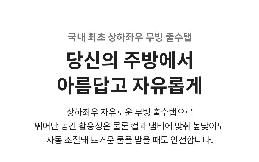 국내 최초 상하좌우 무빙 출수탭  당신의 주방에서 아름답고 자유롭게 상하좌우 자유로운 무빙 출수탭으로 뛰어난 공간 활용성은 물론 컵과 냄비에 맞춰 높낮이도 자동 조절돼 뜨거운 물을 받을 때도 안전합니다.