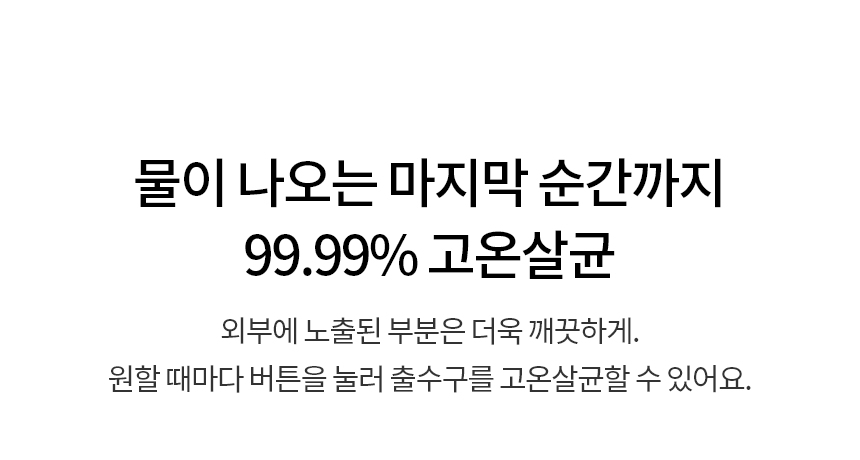 물이 나오는 마지막 순간까지 99.99% 고온살균  외부에 노출된 부분은 더욱 깨끗하게. 원할 때마다 버튼을 눌러 출수구를 고온살균할 수 있어요.