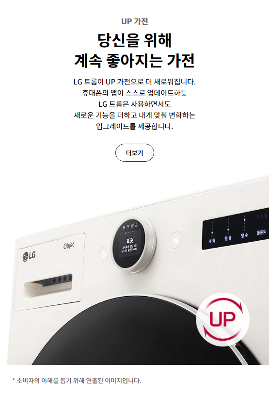 UP 가전 당신을 위해 계속 좋아지는 가전 LG 트롬이 UP 가전으로 더 새로워집니다. 휴대폰의 앱이 스스로 업데이트하듯 LG 트롬은 사용하면서도 새로운 기능을 더하고 내게 맞춰 변화하는 업그레이드를 제공합니다.