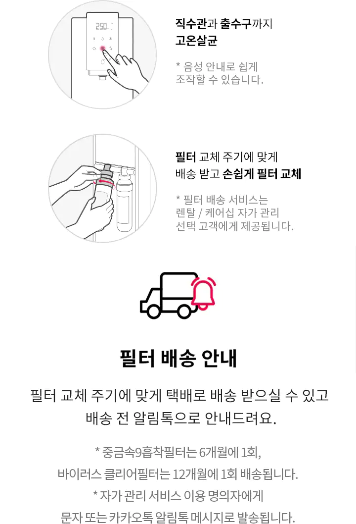 자가 관리 방법 안내 직수관과 출수까지 고온살균 필터 교체 주기에 맞게 배송 받고 손쉽게 필터 교체 필터 배송 안내 필터 교체 주기에 맞게 택배로 배송 받으실 수 있고 배송 전 알림톡으로 안내드려요 중금속9흡착필터는 6개월에 1회, 바이러스 클리어필터는 12개월에 1회 배송됩니다. *자가 관리 서비스 이용 명의자에게 문자 또는 카카오톡 알림톡 메시지로 발송됩니다.