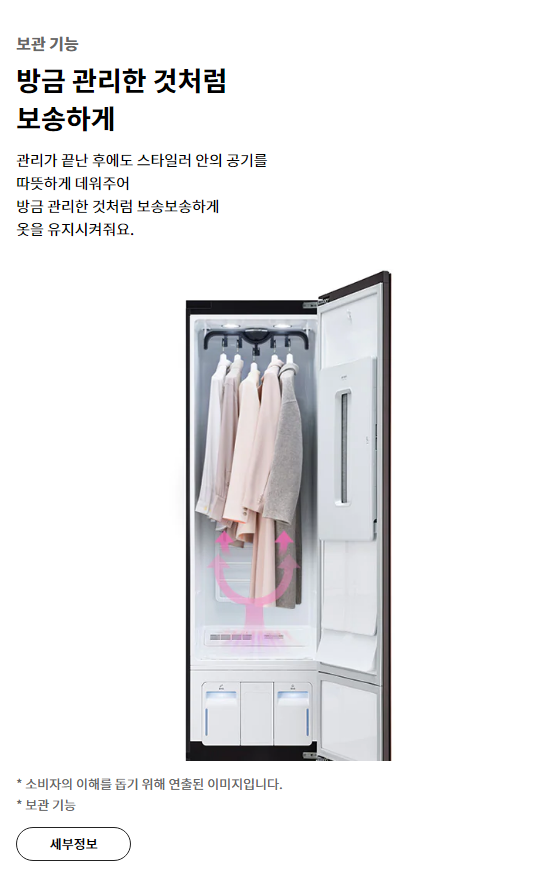보관 기능 방금 관리한 것처럼 보송하게 관리가 끝난 후에도 스타일러 안의 공기를 따뜻하게 데워주어 방금 관리한 것처럼 보송보송하게 옷을 유지시켜줘요.