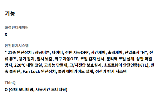기능 화력인디케이터 X   안전장치시스템 * 21종 안전장치 : 잠금버튼, 타이머, 전원 자동OFF, 시간제어, 출력제어, 잔열표시"H", 전류 퓨즈, 용기 감지, 일시 낮춤, 화구 자동OFF, 코일 감지 센서, 분리벽 코일 설계, 상판 과열 방지, 220℃ 내열 코일, 고성능 단열재, 고/저전압 보호설계, 소프트웨어 안전인증(KTL), 변속 쿨링팬, Fan Lock 안전장치, 쿨링 에어가이드 설계, 정전기 방지 시스템   ThinQ O (상태 모니터링, 사용시간 모니터링)