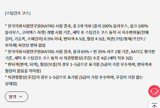 [스팀건조 코스]  * 한국의류시험연구원(KATRI) 시험 결과, 총 3개 의류 (폴리 100% 블라우스, 실크 100% 블라우스, 고어텍스 자켓) 개별 시험 기준, 세탁 후 스팀건조 코스 동작 시 치수변화율(전체 길이, 가슴폭, 소매길이) 0.5% 이내, 변퇴색 4-5급, 필링 4-5급, 외관(코팅/봉제/프린트/부자재) 육안상 변화 없음 * 한국의류시험연구원(KATRI) 시험 결과, 폴리 65% + 면 35% 셔츠 1벌 기준, AATCC 평가판 기준, 세탁 후 스팀건조 코스 동작 시 외관평활성(구김) 수준 4급 (세탁 직후 3급) * 변퇴색(변색, 퇴색), 필링(보풀)의 경우 1~5급으로 표기함 (5급이 가장 우수하며, 변퇴색과 필링이 없음을 의미함) * 외관평활성(구김)의 경우 1~5급으로 표기함 (5급이 가장 우수하며, 구김이 가장 없는 상태임)