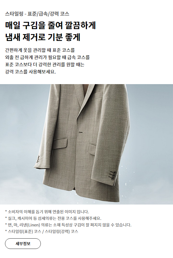 스타일링 - 표준/급속/강력 코스 매일 구김을 줄여 깔끔하게 냄새 제거로 기분 좋게 간편하게 옷을 관리할 때 표준 코스를 외출 전 급하게 관리가 필요할 때 급속 코스를 표준 코스보다 더 강력한 관리를 원할 때는 강력 코스를 사용해보세요.* 소비자의 이해를 돕기 위해 연출된 이미지 입니다. * 실크, 캐시미어 등 섬세의류는 전용 코스를 사용해주세요. * 면, 마, 리넨(Linen) 의류는 소재 특성상 구김이 잘 펴지지 않을 수 있습니다. * 스타일링(표준) 코스 / 스타일링(강력) 코스