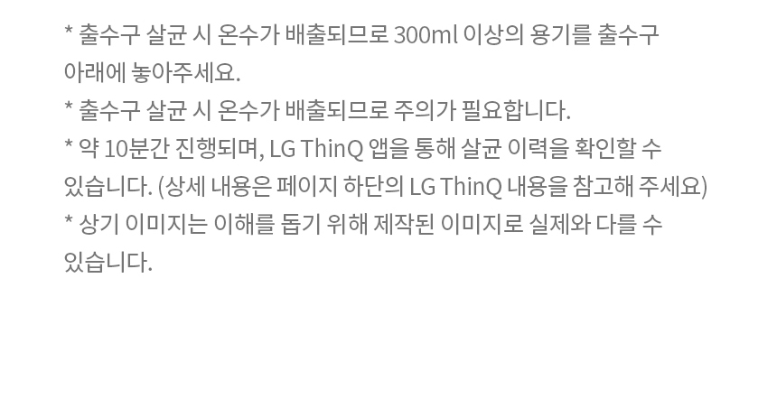 * 출수구 살균 시 온수가 배출되므로 300ml 이상의 용기를 출수구 아래에 놓아주세요. * 출수구 살균 시 온수가 배출되므로 주의가 필요합니다. * 약 10분간 진행되며, LG ThinQ 앱을 통해 살균 이력을 확인할 수 있습니다. (상세 내용은 페이지 하단의 LG ThinQ 내용을 참고해 주세요) * 상기 이미지는 이해를 돕기 위해 제작된 이미지로 실제와 다를 수 있습니다.